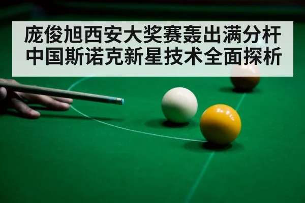 庞俊旭西安大奖赛轰出满分杆中国斯诺克新星技术全面探析