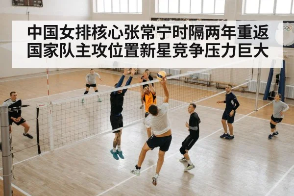 中国女排核心张常宁时隔两年重返国家队主攻位置新星竞争压力巨大