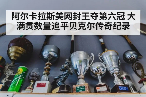 阿尔卡拉斯美网封王夺第六冠 大满贯数量追平贝克尔传奇纪录