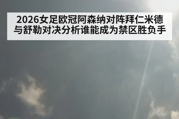 2026女足欧冠阿森纳对阵拜仁米德与舒勒对决分析谁能成为禁区胜负手